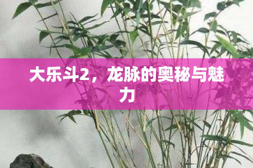 大乐斗2,龙脉的奥秘与魅力 大乐斗2,龙脉的奥秘与魅力