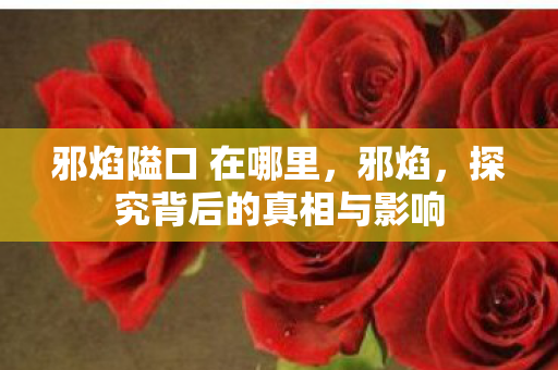 邪焰隘口 在哪里，邪焰，探究背后的真相与影响