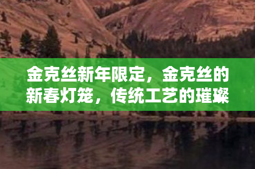 金克丝新年限定，金克丝的新春灯笼，传统工艺的璀璨再现与现代文化的融合