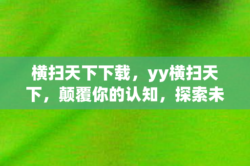 横扫天下下载，yy横扫天下，颠覆你的认知，探索未知的世界