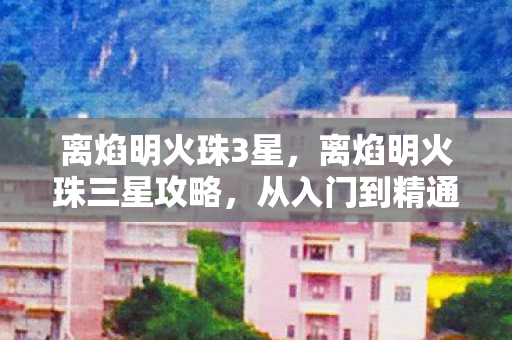 离焰明火珠3星，离焰明火珠三星攻略，从入门到精通的全方位指南