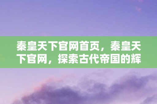 秦皇天下官网首页，秦皇天下官网，探索古代帝国的辉煌遗迹