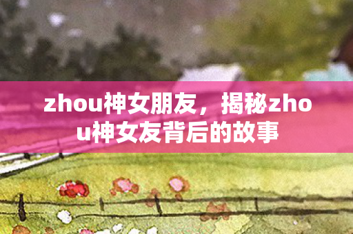 zhou神女朋友，揭秘zhou神女友背后的故事