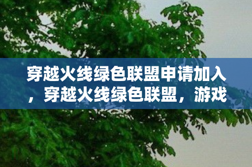穿越火线绿色联盟申请加入，穿越火线绿色联盟，游戏生态的守护者