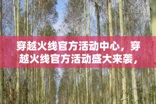 穿越火线官方活动中心，穿越火线官方活动盛大来袭，精彩福利等你来拿！