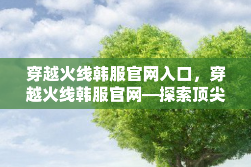 穿越火线韩服官网入口，穿越火线韩服官网—探索顶尖竞技世界的门户