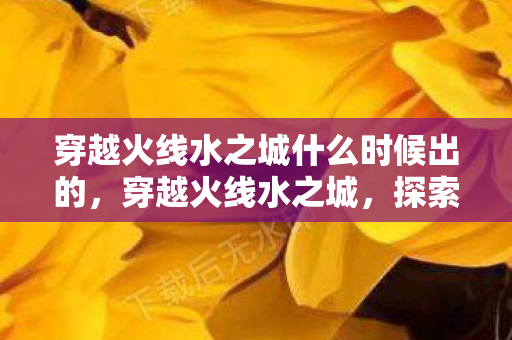 穿越火线水之城什么时候出的，穿越火线水之城，探索未知世界的冒险之旅