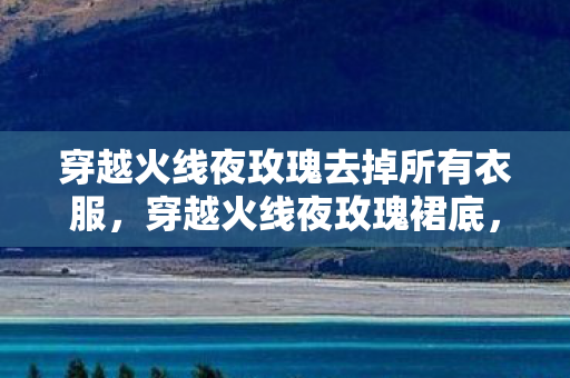 穿越火线夜玫瑰去掉所有衣服，穿越火线夜玫瑰裙底，探寻游戏中的神秘魅力与背后的故事