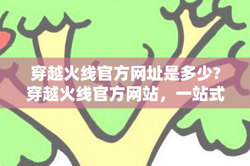 穿越火线官方网址是多少?穿越火线官方网站，一站式体验战火纷飞的竞技世界