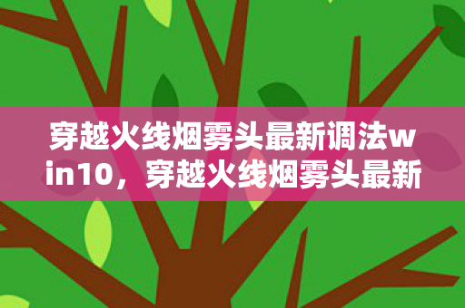 穿越火线烟雾头最新调法win10，穿越火线烟雾头最新调法—助你战场隐身，成为顶尖战士