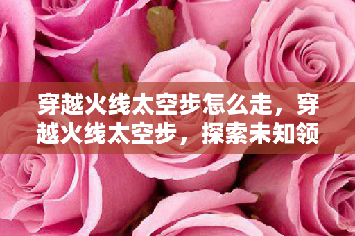 穿越火线太空步怎么走，穿越火线太空步，探索未知领域的极致体验