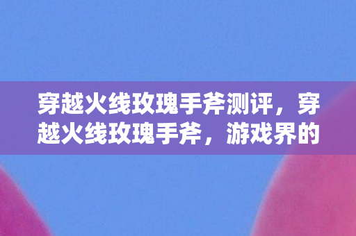 穿越火线玫瑰手斧测评，穿越火线玫瑰手斧，游戏界的璀璨新星
