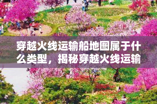 穿越火线运输船地图属于什么类型，揭秘穿越火线运输船BUG，游戏背后的秘密与应对之道