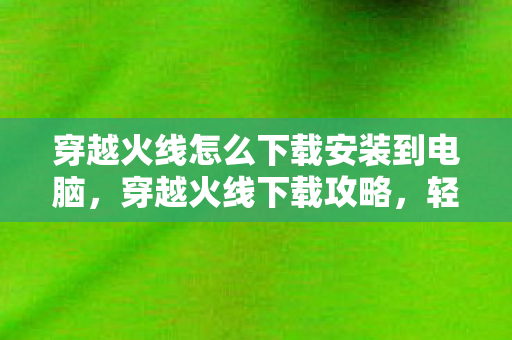 穿越火线怎么下载安装到电脑，穿越火线下载攻略，轻松上手这款游戏
