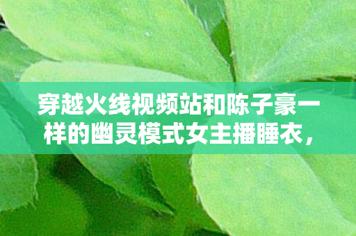 穿越火线视频站和陈子豪一样的幽灵模式女主播睡衣，穿越火线视频站，战火重燃，激情四溢