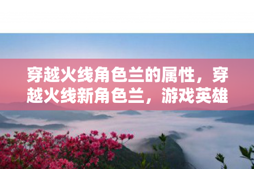穿越火线角色兰的属性，穿越火线新角色兰，游戏英雄的新篇章