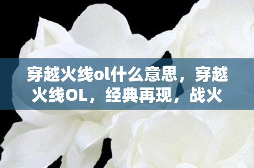 穿越火线ol什么意思，穿越火线OL，经典再现，战火重燃