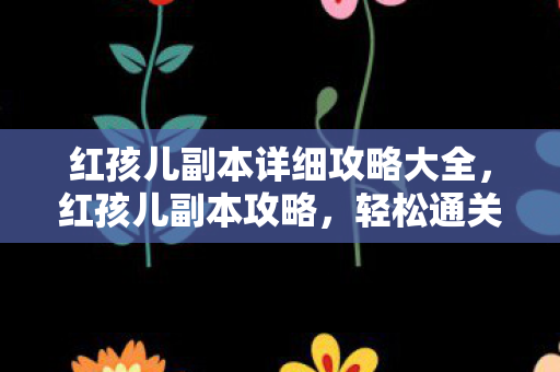 红孩儿副本详细攻略大全，红孩儿副本攻略，轻松通关秘籍