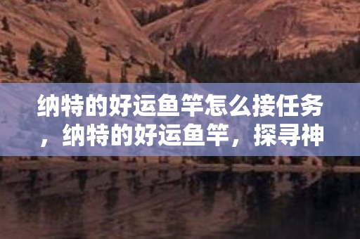 纳特的好运鱼竿怎么接任务,纳特的好运鱼竿,探寻神秘钓鱼工具的传奇之旅 纳特的好运鱼竿怎么接任务,纳特的好运鱼竿,探寻神秘钓鱼工具的传奇之旅