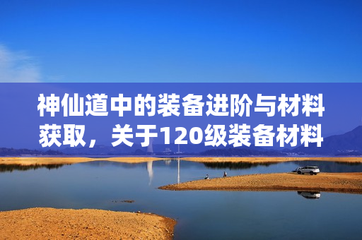 神仙道中的装备进阶与材料获取，关于120级装备材料解析