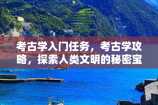 考古学入门任务，考古学攻略，探索人类文明的秘密宝藏