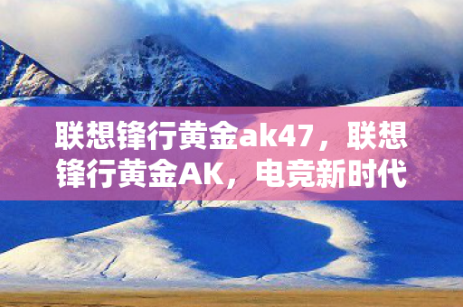 联想锋行黄金ak47，联想锋行黄金AK，电竞新时代的巅峰之选