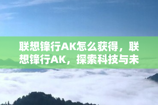 联想锋行AK怎么获得，联想锋行AK，探索科技与未来的无限可能