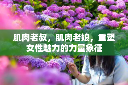 肌肉老叔，肌肉老娘，重塑女性魅力的力量象征