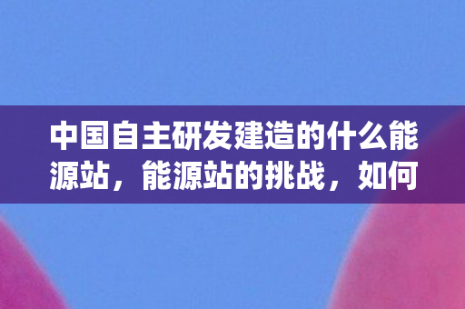 中国自主研发建造的什么能源站，能源站的挑战，如何应对Bug问题