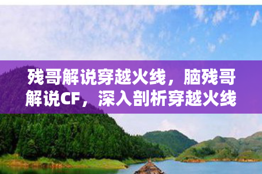 残哥解说穿越火线，脑残哥解说CF，深入剖析穿越火线的魅力与挑战