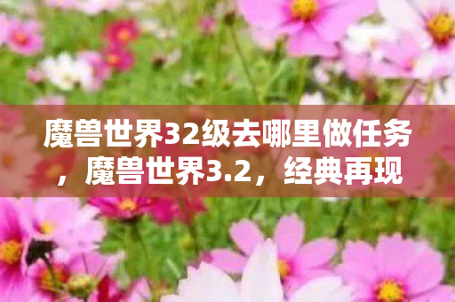 魔兽世界32级去哪里做任务,魔兽世界3.2,经典再现,怀旧玩家的天堂! 魔兽世界32级去哪里做任务,魔兽世界3.2,经典再现,怀旧玩家的天堂!