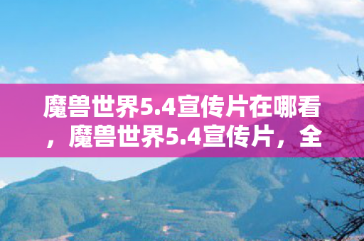 魔兽世界5.4宣传片在哪看，魔兽世界5.4宣传片，全新篇章的震撼降临