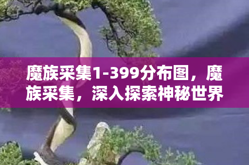 魔族采集1-399分布图,魔族采集,深入探索神秘世界的奇异之旅 魔族采集1-399分布图,魔族采集,深入探索神秘世界的奇异之旅