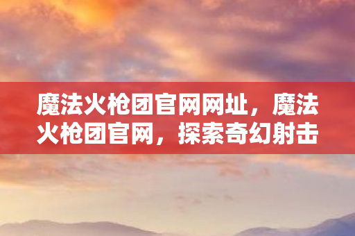 魔法火枪团官网网址,魔法火枪团官网,探索奇幻射击世界的门户 魔法火枪团官网网址,魔法火枪团官网,探索奇幻射击世界的门户