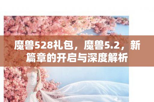 魔兽528礼包,魔兽5.2,新篇章的开启与深度解析 魔兽528礼包,魔兽5.2,新篇章的开启与深度解析