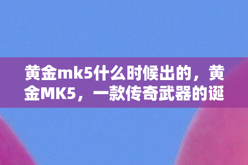 黄金mk5什么时候出的，黄金MK5，一款传奇武器的诞生与荣光