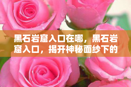 黑石岩窟入口在哪，黑石岩窟入口，揭开神秘面纱下的探险之旅