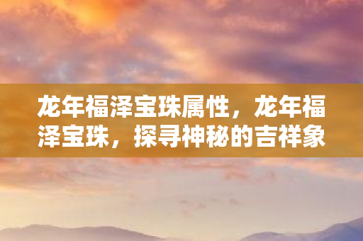 龙年福泽宝珠属性,龙年福泽宝珠,探寻神秘的吉祥象征与深厚文化内涵 龙年福泽宝珠属性,龙年福泽宝珠,探寻神秘的吉祥象征与深厚文化内涵