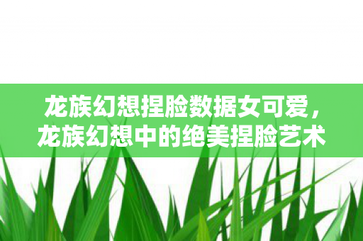 龙族幻想捏脸数据女可爱，龙族幻想中的绝美捏脸艺术—女性角色脸型数据分享