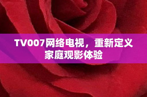 TV007网络电视，重新定义家庭观影体验