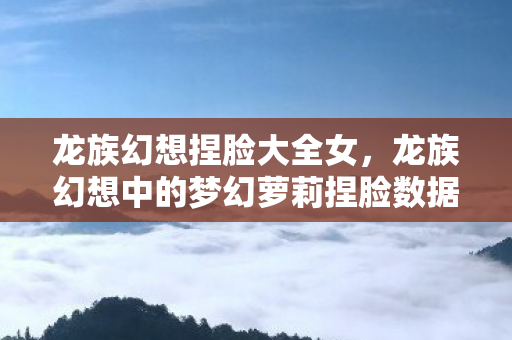 龙族幻想捏脸大全女，龙族幻想中的梦幻萝莉捏脸数据大揭秘