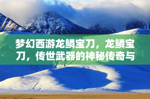 梦幻西游龙鳞宝刀，龙鳞宝刀，传世武器的神秘传奇与历史印记