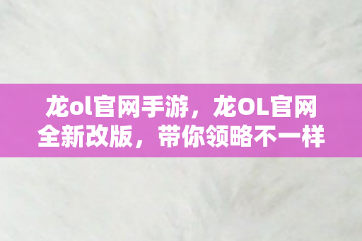 龙ol官网手游,龙OL官网全新改版,带你领略不一样的游戏世界! 龙ol官网手游,龙OL官网全新改版,带你领略不一样的游戏世界!
