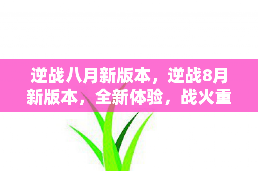 逆战八月新版本，逆战8月新版本，全新体验，战火重燃！