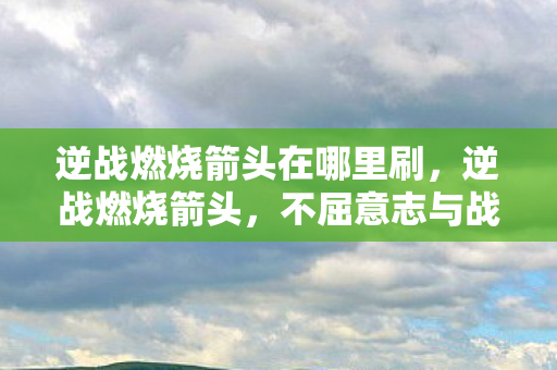 逆战燃烧箭头在哪里刷，逆战燃烧箭头，不屈意志与战斗激情的碰撞