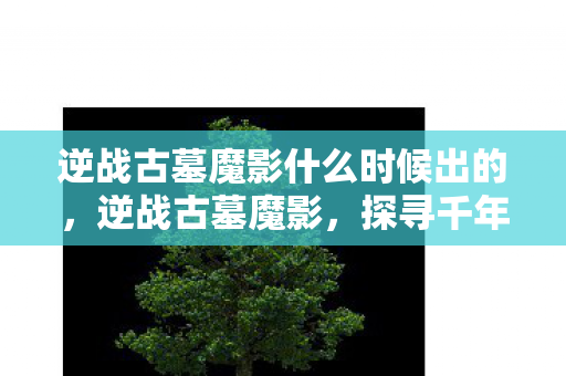 逆战古墓魔影什么时候出的,逆战古墓魔影,探寻千年古墓的奇幻之旅 逆战古墓魔影什么时候出的,逆战古墓魔影,探寻千年古墓的奇幻之旅