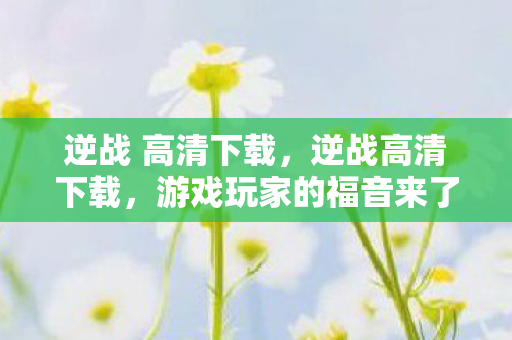 逆战 高清下载，逆战高清下载，游戏玩家的福音来了！