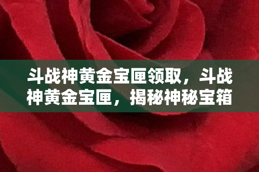 斗战神黄金宝匣领取，斗战神黄金宝匣，揭秘神秘宝箱的传奇之旅