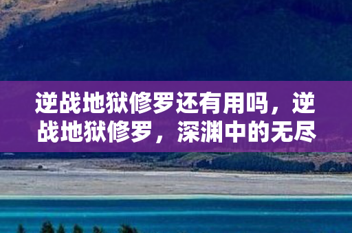 逆战地狱修罗还有用吗，逆战地狱修罗，深渊中的无尽挑战