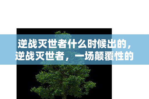 逆战灭世者什么时候出的，逆战灭世者，一场颠覆性的战争与命运的抉择
